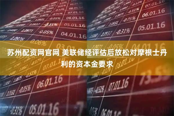 苏州配资网官网 美联储经评估后放松对摩根士丹利的资本金要求