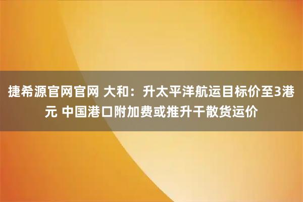 捷希源官网官网 大和：升太平洋航运目标价至3港元 中国港口附加费或推升干散货运价