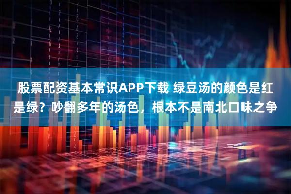 股票配资基本常识APP下载 绿豆汤的颜色是红是绿？吵翻多年的汤色，根本不是南北口味之争